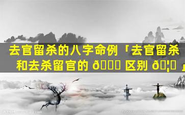 去官留杀的八字命例「去官留杀和去杀留官的 🐞 区别 🦊 」